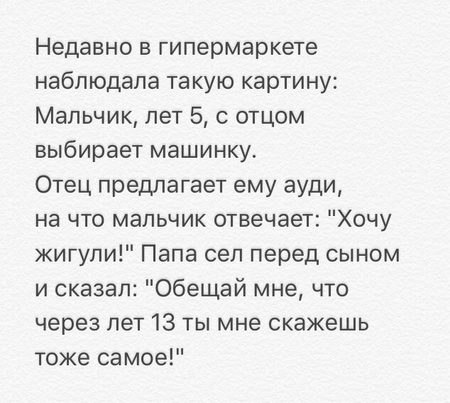 Недавно в гипермаркете наблюдала такую картину Мальчик лет 5 с отцом выбирает машинку Отец предлагает ему ауди на что мальчик отвечает Хочу жигули Папа сел перед сыном и сказал Обещай мне что через лет 13 ты мне скажешь тоже самое