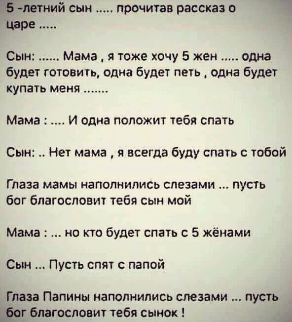 летний сын прочитав рассказ о царе Сын Мама я тоже хочу 5 жен одна будет готовить одна будет петь одна будет купать меня Мама И одна положит тебя спать Сын Нет мама я всегда буду спать с тобой Глаза мамы наполнились слезами пусть бог благословит тебя сын мой Мама но кто будет спать с 5 жёнами Сын Пусть спят с папой Глаза Папины наполнились слезами пусть _дфог благословит тебя сынок
