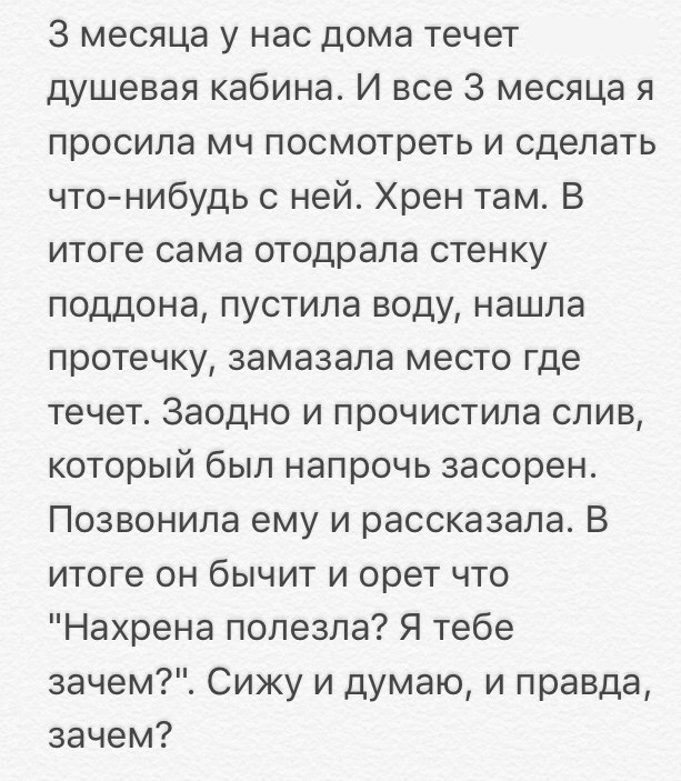 3 месяца у нас дома течет душевая кабина И все 3 месяца я просила мч посмотреть и сделать что нибудь с ней Хрен там В итоге сама отодрала стенку поддона пустила воду нашла протечку замазала место где течет Заодно и прочистила слив который был напрочь засорен Позвонила ему и рассказала В итоге он бычит и орет что Нахрена полезла Я тебе зачем Сижу и думаю и правда зачем