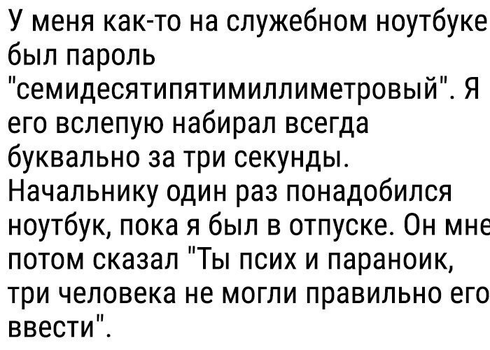 У меня как то на служебном ноутбуке был пароль семидесятипятимиллиметровый Я его вслепую набирал всегда буквально за три секунды Начальнику один раз понадобился ноутбук пока я был в отпуске Он мне потом сказал Ты псих и параноик три человека не могли правильно его ввести