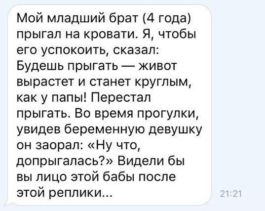 Мой младший брат 4 года прыгал на кровати Я чтобы его успокоить сказал Будешь прыгать живот вырастет и станет круглым как у папы Перестал прыгать Во время прогулки увидев беременную девушку он заорал Ну что допрыгалась Видели бы вы лицо этой бабы после этой реплики