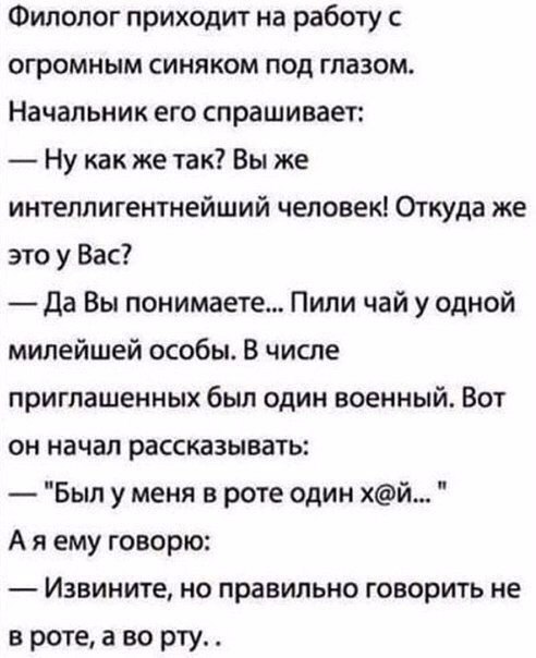 Филолог приходит на работу с огромным синяком под глазом Начальник его спрашивает Ну как же так Вы же интеллигентнейший человек Откуда же это у Вас да Вы понимаете Пили чай у одной милейшей особы В числе приглашенных был один военный Вот он начал рассказывать Был у меня в роте один хй А я ему говорю Извините но правильно говорить не в роте а во рту