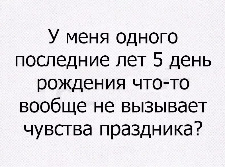 У меня одного последние лет 5 день рождения чтото вообще не вызывает чувства праздника