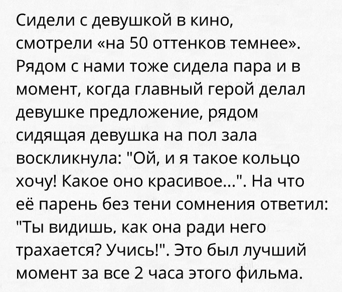 Сидели с девушкой в кино смотрели на 50 оттенков темнее Рядом с нами токе сидела пара и в момент когда главный герой делал девушке предложение рядом сидящая девушка на пол зала воскликнула Ой и я такое кольцо хочу Какое оно красивое На что ее парень без тени сомнения ответил Ты видишь как она ради него трахается Учись Это был лучший момент за все 2 часа этого фильма