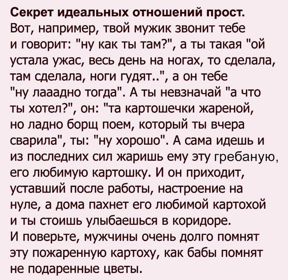 Секрет идеальных отношений прост Вот например твой мужик звонит тебе и говорит ну как ты там а ты такая ой устала ужас весь день на ногах то сделала там сделала ноги гудят а он тебе ну лааадно тогда А ты невзначай а что ты хотел он та картошечки жареной но ладно борщ поем который ты вчера сварила ты ну хорошо А сама идешь и из последних сил жаришь ему эту гребаную его любимую картошку И он приходи