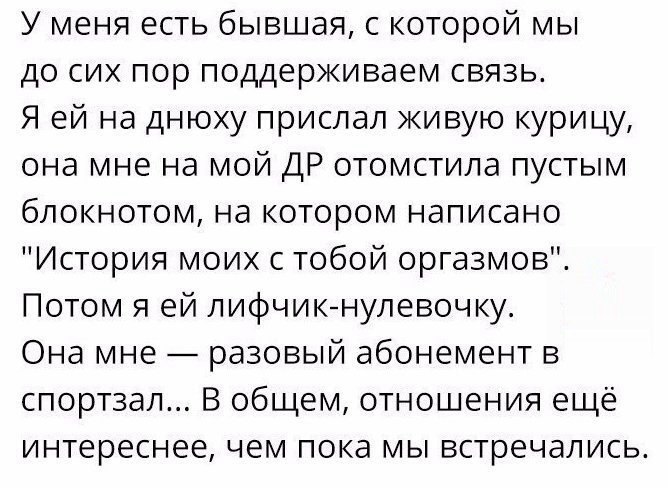 У меня есть бывшая с которой мы до сих пор поддерживаем связь Я ей на днюху прислал живую курицу она мне на мой ДР отомстила пустым блокнотом на котором написано История моих с тобой оргазмов Потом я ей лифчикнулевочку Она мне разовый абонемент в спортзал В общем отношения ещё интереснее чем пока мы встречались