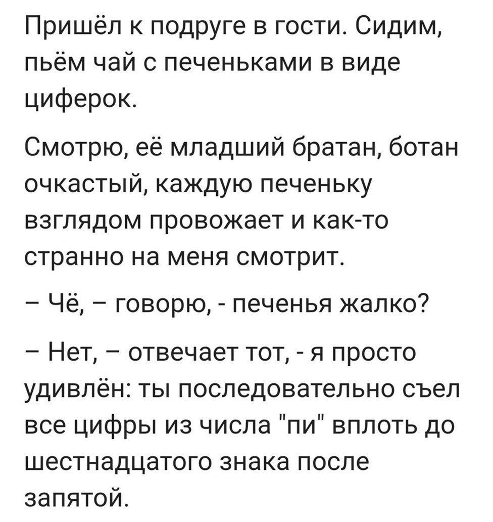 Пришёл к подруге в гости Сидим пьём чай с печеньками в виде циферок Смотрю её младший братан ботан очкастый каждую печеньку взглядом провожает и как то странно на меня смотрит Чё говорю печенья жалко Нет отвечает тот я просто удивлён ты последовательно съел все цифры из числа пи вплоть до шестнадцатого знака после запятой