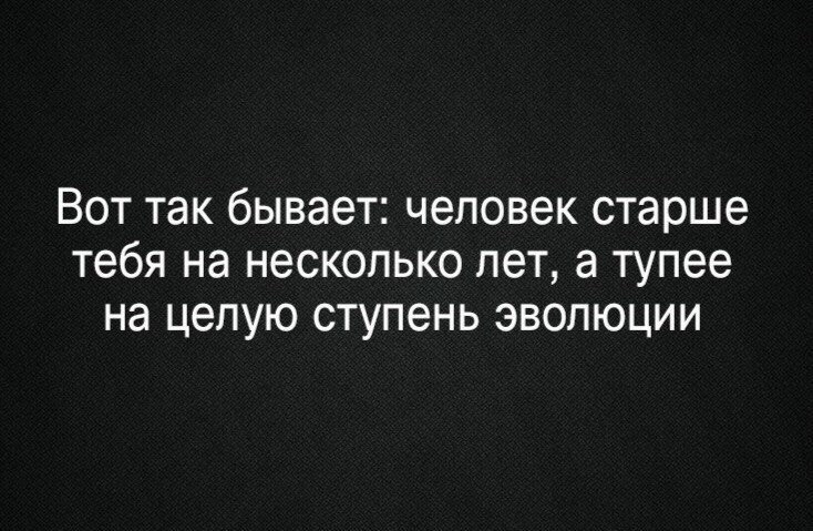 Вот так бывает человек старше тебя на несколько лет а тупее на целую ступень эволюции