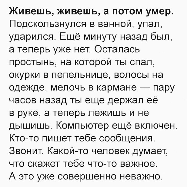 Живешь живешь а потом умер Подскользнулся в ванной упал ударился Ещё минуту назад был а теперь уже нет Осталась простынь на которой ты спал окурки в пепельнице волосы на одежде мелочь в кармане пару часов назад ты еще держал её в руке а теперь лежишь и не дышишь Компьютер ещё включен Ктото пишет тебе сообщения Звонит Какойто человек думает что скажет тебе чтото важное А это уже совершенно неважно