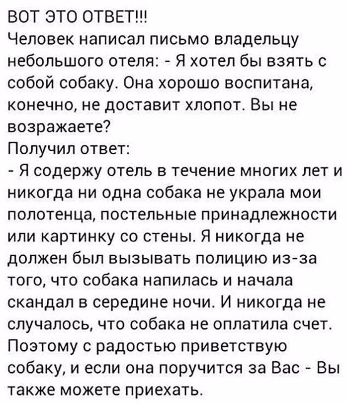 ВОТ ЭТО ОТВЕТ Человек написал письмо владельцу небольшого отеля Я хотел бы взять с собой собаку Она хорошо воспитана конечно не доставит хлопот Вы не возражаете Получил ответ Я содержу отель в течение многих лет и никогда ни одна собака не украла мои полотенца постельные принадлежности или картинку со стены Я никогда не должен был вызывать полицию из за того что собака напилась и начала скандал в 