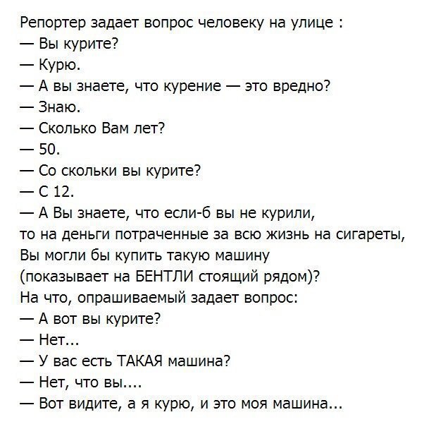 Репортер задает вопрос человеку на улице Вы курите Курю А вы знаете что курение зто вредно Знаю Сколько Вам лет 50 Со скольки вы курите С 12 А Вы знаете что если б вы не курили то на деньги потраченные за всю жизнь на сигареты Вы могли бы купить такую машину показывает на БЕНТЛИ сгоящий рядом На что опрашиваемый задает вопрос А вот вы курите Нет У вас есгь ТАКАЯ машина Нет что вы Вот видите а я ку