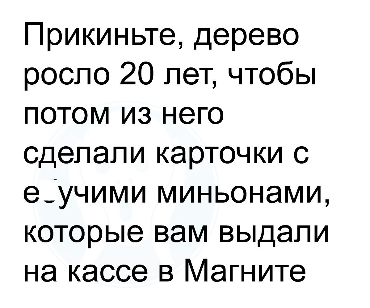 Прикиньте дерево росло 20 лет чтобы потом из него сделали карточки с еучими миньонами которые вам выдали на кассе в Магните