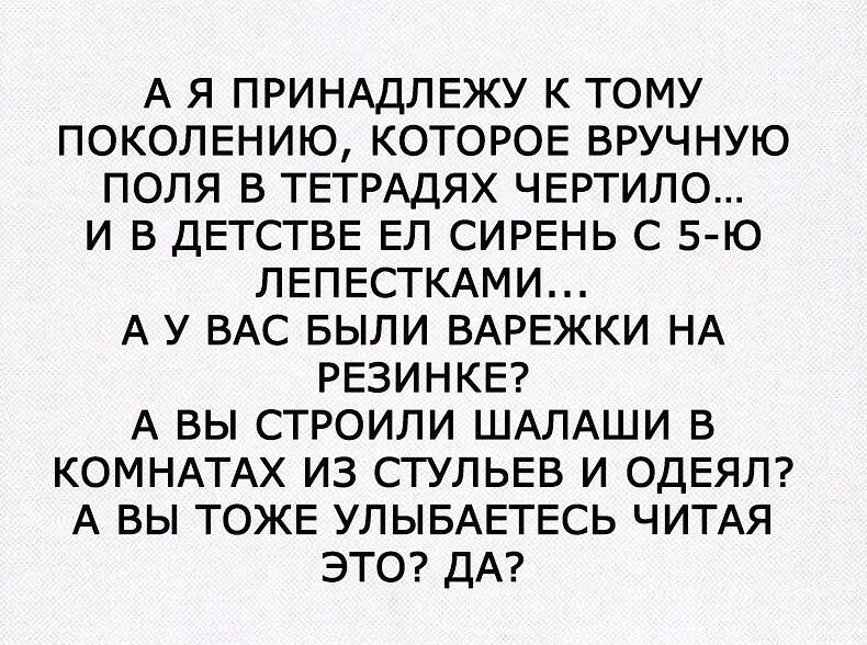 А Я ПРИНАДЛЕЖУ К ТОМУ ПОКОЛЕНИЮ КОТОРОЕ ВРУЧНУЮ ПОЛЯ В ТЕТРАДЯХ ЧЕРТИЛО И В ДЕТСТВЕ ЕЛ СИРЕНЬ С 5 Ю ЛЕПЕСТКАМИ А У ВАС БЫЛИ ВАРЕЖКИ НА РЕЗИНКЕ А ВЫ СТРОИЛИ ШАЛАШИ В КОМНАТАХ ИЗ СТУЛЬЕВ И ОДЕЯЛ А ВЫ ТОЖЕ УЛЫБАЕТЕСЬ ЧИТАЯ ЭТО ДА
