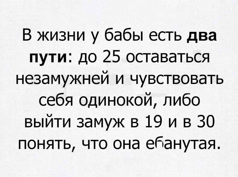 В жизни у бабы есть два пути до 25 оставаться незамужней и чувствовать себя одинокой либо выйти замуж в 19 и в 30 понять что она ебанутая