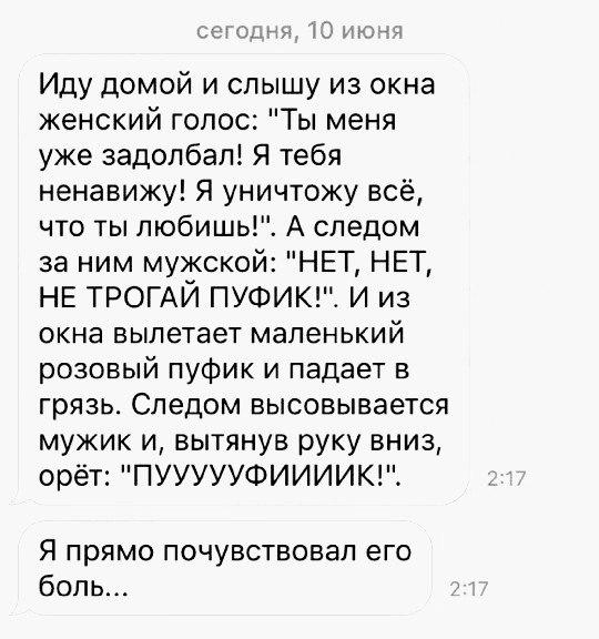113 Иду домой и слышу из окна женский голос Ты меня уже задолбал Я тебя ненавижу Я уничтожу всё что ты любишь А следом за ним мужской НЕТ НЕТ НЕ ТРОГАЙ ПУФИКЕС И из окна вылетает маленький розовый пуфик и падает в грязь Следом высовывается мужик и вытянув руку вниз орёт ПУУУУУФИИИИК Я прямо почувствовал его боль