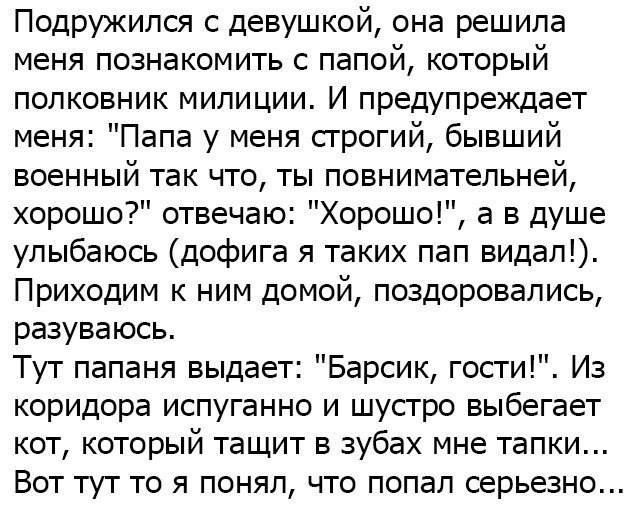 Подружился с девушкой она решила меня познакомить с папой который полковник милиции И предупреждает меня Папа у меня строгий бывший военный так что ты повнимательней хорошо отвечаю Хорошо а в душе улыбаюсь дофига я таких пап видал Приходим к ним домой поздоровались разуваюсь Тут папаня выдает Барсик гости Из коридора испуганно и шустро выбегает кот который тащит в зубах мне тапки Вот тут то я поня