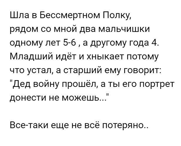 Шла в Бессмертном Полку рядом со мной два мальчишки одному лет 5 6 а другому года 4 Младший идёт и хныкает потому что устал а старший ему говорит дед войну прошёл а ты его портрет донести не можешь Все таки еще не всё потеряно