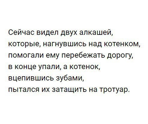 Сейчас видел двух алкашей которые нагнувшись над котенком помогали ему перебежать дорогу в конце упапи а котенок вцепившись зубами пытался их затащить на тротуар