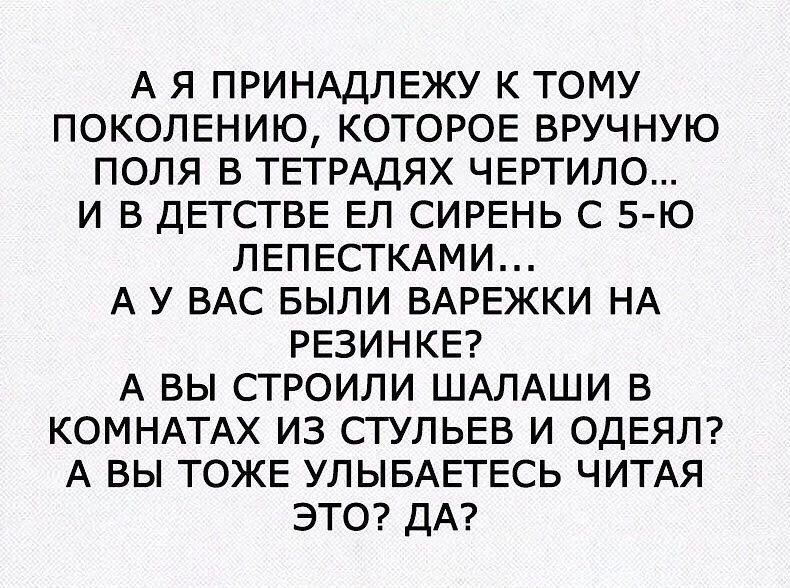 А Я ПРИНАДЛЕЖУ К ТОМУ ПОКОЛЕНИЮ КОТОРОЕ ВРУЧНУЮ ПОЛЯ В ТЕТРАДЯХ ЧЕРТИЛО И В ДЕТСТВЕ ЕЛ СИРЕНЬ С 5 Ю ЛЕПЕСТКАМИ А У ВАС БЫЛИ ВАРЕЖКИ НА РЕЗИНКЕ А ВЫ СТРОИЛИ ШАЛАШИ В КОМНАТАХ ИЗ СТУЛЬЕВ И ОДЕЯЛ А ВЫ ТОЖЕ УЛЫБАЕТЕСЬ ЧИТАЯ ЭТО ДА