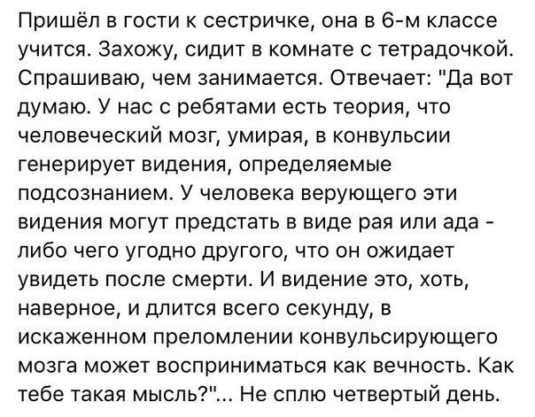 Пришёл в гости к сестричке она в 6м классе учится Захожу сидит в комнате с тетрадочкой Спрашиваю чем занимается Отвечает Да вот думаю У нас с ребятами есть теория что человеческий мозг умирая в конвульсии генерирует видения определяемые подсознанием У человека верующего эти видения могут предстать в виде рая или ада либо чего угодно другого что он ожидает увидеть после смерти И видение ато хоть на