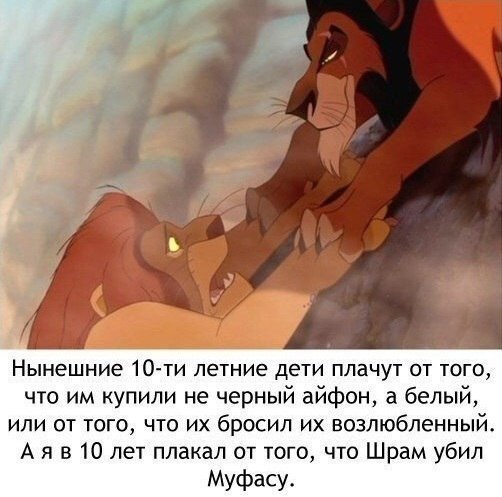 Нынешние 10 ти летние дети плачут от того что им купили не черный айфон а белый или от того что их бросил их возлюбленный А я в 10 лет плакал от того что Шрам убил Муфасу