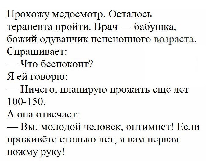 Прохожу медосмотр Осталось терапевта пройти Врач бабушка божий одуванчик пенсионного возраста Спрашивает Что беспокоит Я ей говорю Ничего планирую прожить еще лет 100 150 А она отвечает Вы молодой человек оптимист Если проживёте столько лет я вам первая пожму руку
