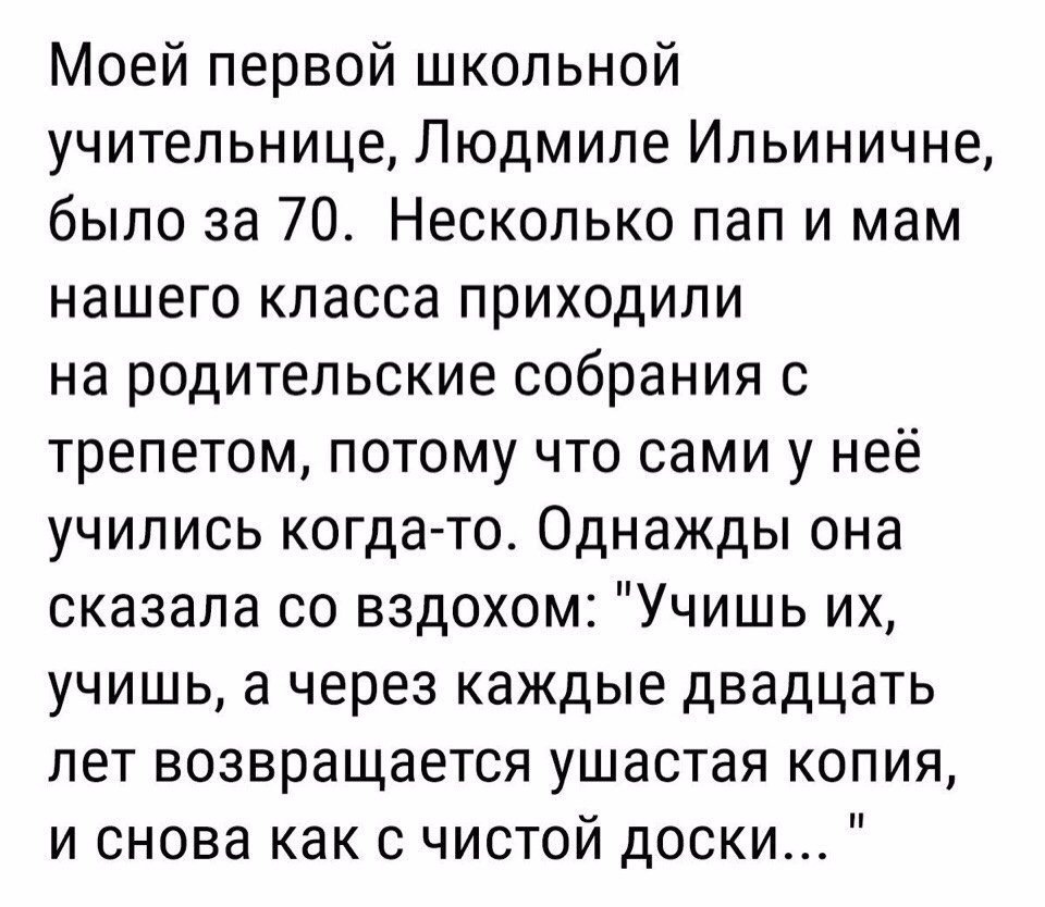 Моей первой школьной учительнице Людмиле Ильиничне было за 70 Несколько пап и мам нашего класса приходили на родительские собрания 0 трепетом потому что сами у неё учились когда то Однажды она сказала со вздохом Учишь их учишь а через каждые двадцать лет возвращается ушастая копия и снова как с чистой доски
