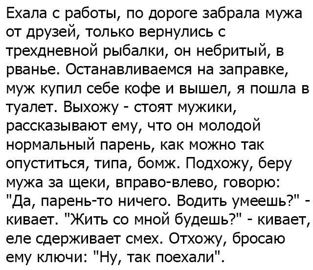 Ехала с работы по дороге забрала мужа от друзей только вернулись с трехдневной рыбалки он небритый в рванье Останавливаемся на заправке муж купил себе кофе и вышел я пошла в туалет Выхожу стоят мужики рассказывают ему что он молодой нормальный парень как можно так опуститься типа бомж Подхожу беру мужа за щеки вправо влево говорю Да парень то ничего Водить умеешь кивает Жить со мной будешь кивает 