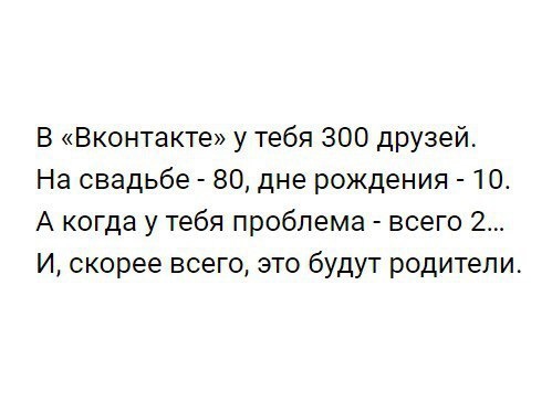 В Вконтакте у тебя 300 друзей На свадьбе 80 дне рождения 10 А когда у тебя проблема всего 2 И скорее всего это будут родители