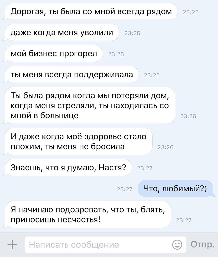 Дорогая ты была со мной всегда рядом даже когда меня уволили мой бизнес прогорел ты меня всегда поддерживала Ты была рядом когда мы потеряли дом когда меня стреляли ты находилась со мной в больнице И даже когда моё здоровье стало плохим ты меня не бросила Знаешь что я думаю Настя Что любимый Я начинаю подозревать что ты блять приносишь несчастья