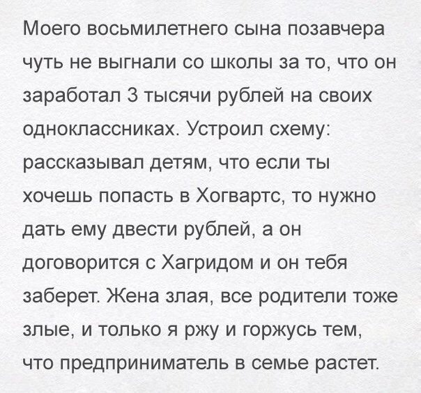Моего восьмилетнего сына позавчера чуть не выгнали со школы за то что он заработал 3 тысячи рублей на своих одноклассниках Устроил схему рассказывал детям что если ты хочешь попасть в Хогвартс то нужно дать ему двести рублей а он договорится с Хагридом и он тебя заберет Жена злая все родители тоже злые и только я ржу и горжусь тем ЧТО предприниматель В семье растет
