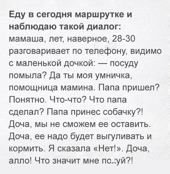 Еду в сегодня маршрутке и наблюдаю такой диалог мамаша пет наверное 28 30 разговаривает по телефону видимо с маленькой дочкой посуду помыла Да ты моя умничка помощница мамина Папа пришел Понятно Чточто Что папа сделал Папа принес собачку Доча мы не сможем ее оставить Доча ее надо будет выгуливать и кормить Я сказала Нет Доча алло Что значит мне поуй