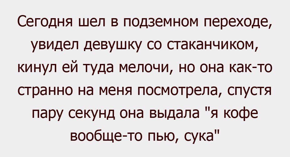 Сегодня шел в подземном переходе увидел девушку со стаканчиком кинул ей туда мелочи но она как то странно на меня посмотрела спустя пару секунд она выдала я кофе вообще то пью сука