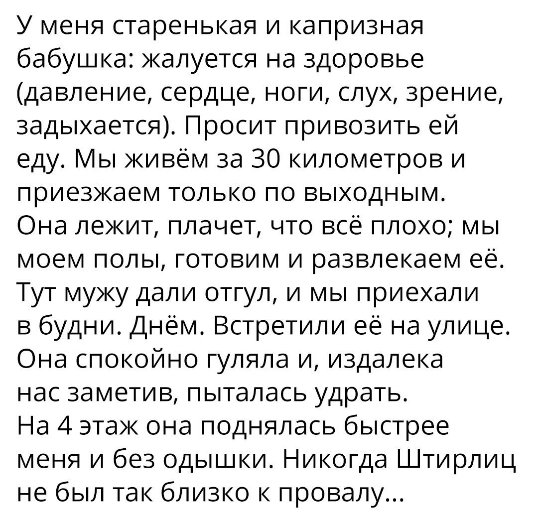 У меня старенькая и капризная бабушка жалуется на здоровье давление сердце ноги слух зрение задыхается Просит привозить ей еду ы живём за 30 километров и приезжаем только по выходным Она лежит плачет что всё плохо мы моем полы готовим и развлекаем её Тут мужу дали отгул и мы приехали в будни Днём Встретили её на улице Она спокойно гуляла и издалека нас заметив пыталась удрать На 4 этаж она подняла