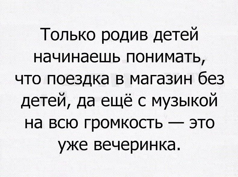 Только родив детей начинаешь понимать что поездка в магазин без детей да ещё с музыкой на всю громкость это уже вечеринка