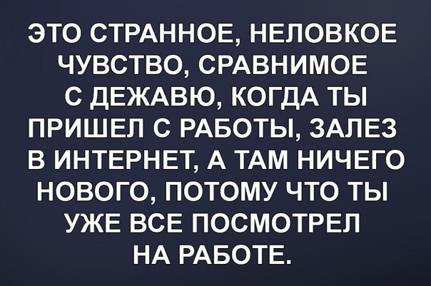 ЭТО СТРАННОЕ НЕЛОВКОЕ ЧУВСТВО СРАВНИМОЕ С ДЕЖАВЮ КОГДА ТЫ ПРИШЕЛ С РАБОТЫ ЗАЛЕЗ В ИНТЕРНЕТ А ТАМ НИЧЕГО НОВОГО ПОТОМУ ЧТО ТЫ УЖЕ ВСЕ ПОСМОТРЕЛ НА РАБОТЕ