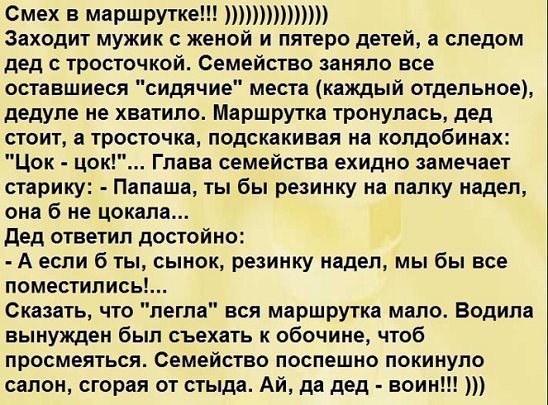 Смех В маршрутке Заходит мужик с женой и пятеро детей а следом дед тросточкой Семейство заняло все оставшиеся сидячие места каждый отдельное дедуле не хватило Маршрутка тронупась дед стоит а тросточка подскакивая на колдобинах Цок цок Глава семейства ехидно замечает старику Папаша ты бы резинку на папку надел она б не цокала дед ответил достойно А если б ты сынок резинку надел мы бы все поместилис