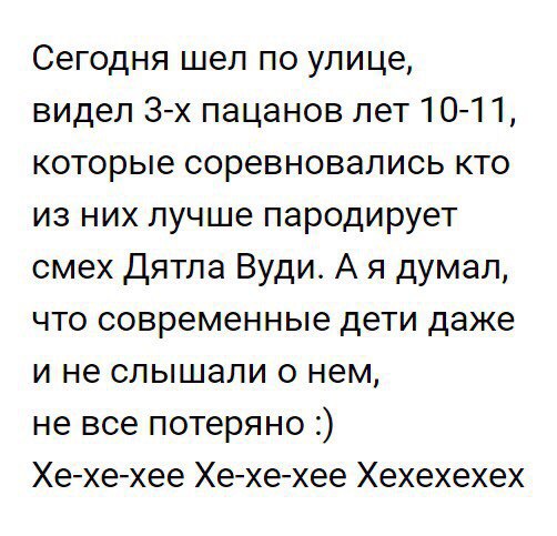 Сегодня шел по улице видел 3х пацанов лет 101 1 которые соревновались кто из них лучше пародирует смех Дятла Вуди А я думал что современные дети даже и не слышали о нем не все потеряно Хехехее Хехехее Хехехехех