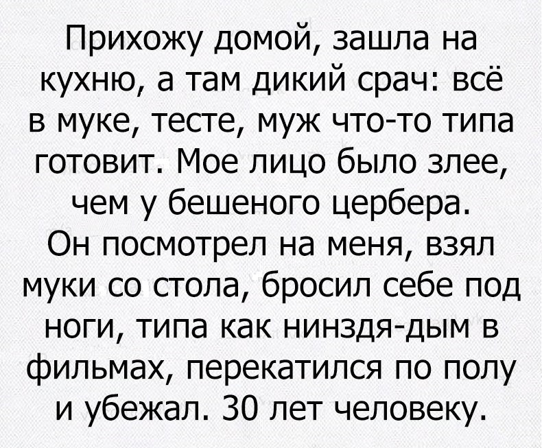 Прихожу домой зашла на кухню а там дикий срач всё в муке тесте муж чтото типа готовит Мое лицо было злее чем у бешеного цербера Он посмотрел на меня взял муки со стола бросил себе под ноги типа как нинздя дым в фильмах перекатился по полу и убежал 30 лет человеку