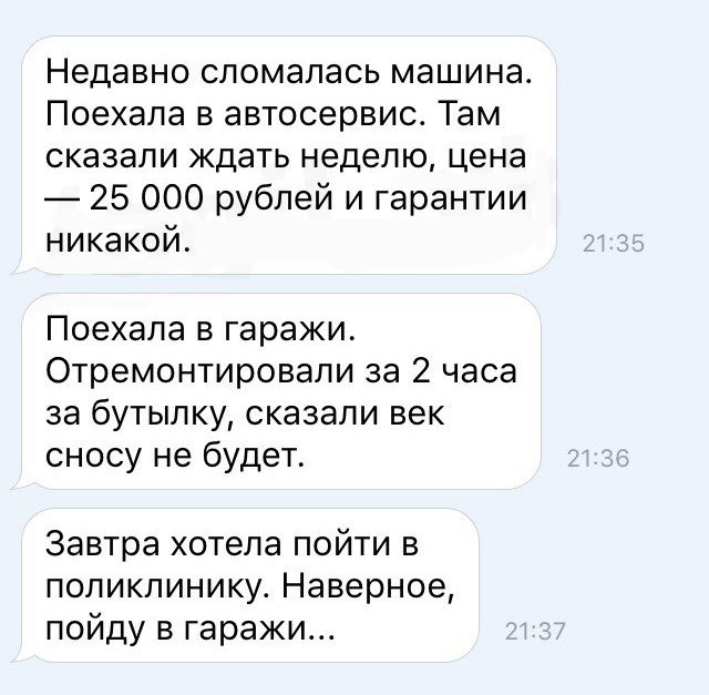 Недавно сломалась машина Поехала в автосервис Там сказали ждать неделю цена 25 000 рублей и гарантии никакой Поехала в гаражи Отремонтировали за 2 часа за бутылку сказали век сносу не будет Завтра хотела пойти в поликлинику Наверное пойду в гаражи