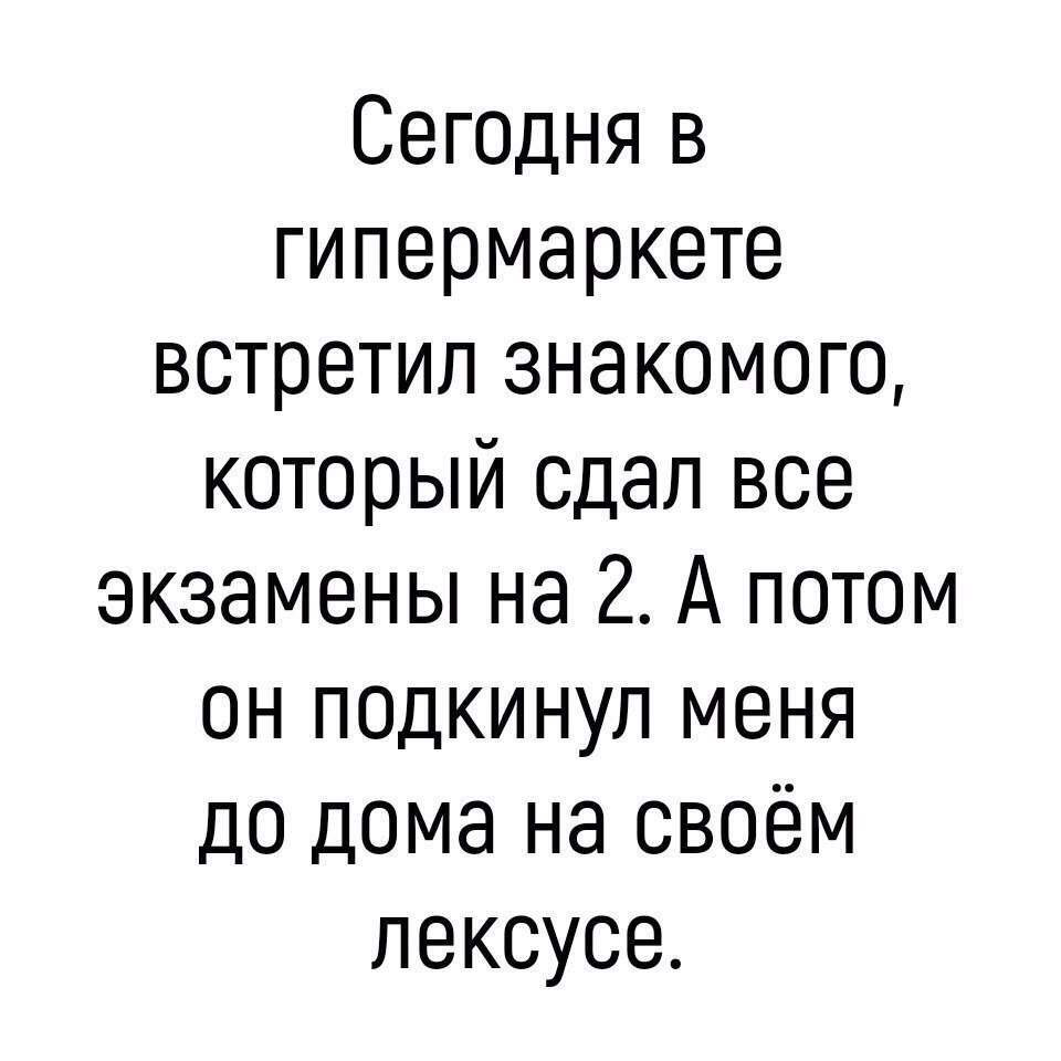 Сегоцня в гипермаркете встретил знакомого который сдал все экзамены на 2 А потом он псдкинул меня до дома на своём лексусе
