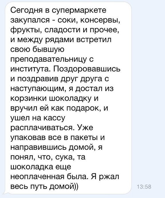 Сегодня в супермаркете закупался соки консервы фрукты сладости и прочее и между рядами встретил свою бывшую преподавательницу с института Поздоровавшись и поздравив друг друга с наступающим я достал из корзинки шоколадку и вручил ей как подарок и ушел на кассу расплачиваться Уже упаковав все в пакеты и направившись домой я понял что сука та шоколадка еще неоплаченная была Я ржал весь путь домой