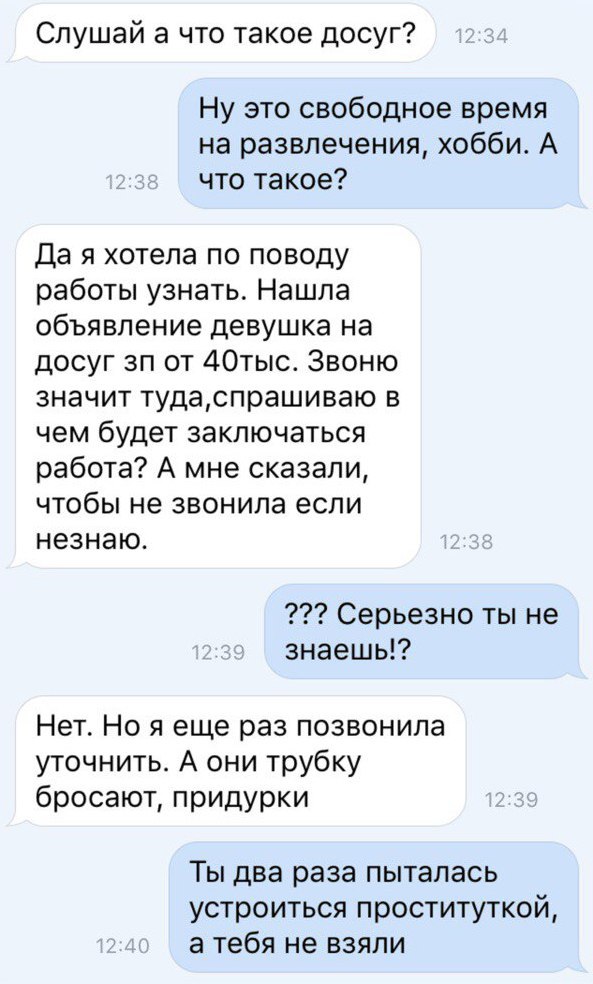 Слушай а что такое досуг Ну это свободное время на развлечения хобби А что такое Да я хотела по поводу работы узнать Нашла объявление девушка на досуг ап от 40тыс Звоню значит тудаспрашиваю в чем будет заключаться работа А мне сказали чтобы не звонила если незнаю Серьезно ты не знаешь Нет Но я еще раз позвонила уточнить А они трубку бросают придурки Ты два раза пыталась устроиться проституткой а т