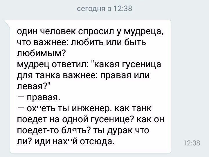 сегодня 51238 один человек спросил у мудреца что важнее любить или быть любимым мудрец ответил какая гусеница для танка важнее правая или левая правая охеть ты инженер как танк поедет на одной гусенице как он поедетто блпть ты дурак что ли иди нахй отсюда