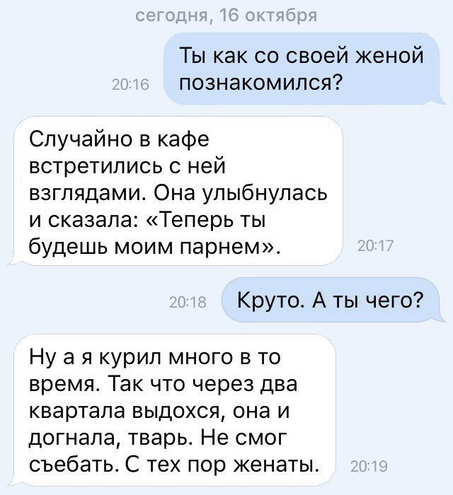 Ты как со своей женой познакомился Случайно в кафе встретились с ней взглядами Она улыбнулась и сказала Теперь ты будешь моим парнем Круто А ты чего Ну а я курил много в то время Так что через два квартала выдохся она и догнала тварь Не смог съебать С тех пор женаты