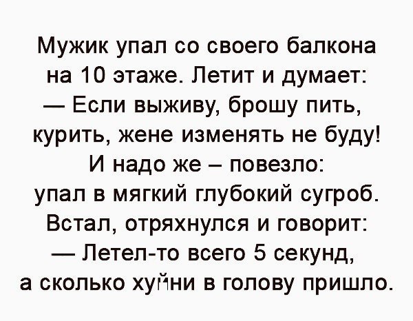 Мужик упал со своего балкона на 10 этаже Летит и думает Если выживу брошу пить курить жене изменять не буду И надо же повезло упал в мягкий глубокий сугроб Встал отряхнулся и говорит Летел то всего 5 секунд а сколько хуйни в голову пришло