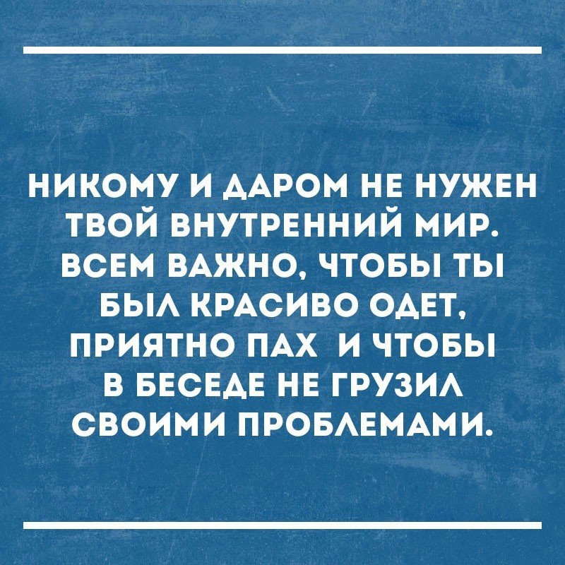 никому и ААРОМ нв нужен твой внутрвнний мир всвм ВАЖНО чтовы ты вы КРАСИВО ОАЕТ приятно ПАХ и чтовы в БЕСЕАЕ нв ГРУЗИА своими ПРОБАЕМАМИ