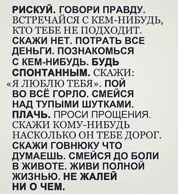 рискуй говори ПРАВДУ ВСТРЕЧАЙСЯ с КЕМ НИБУДЬ кто ТЕБЕ НЕ подходит СКАЖИ нвт ПОТРАТЬ все ДЕНЬГИ познмомься с кем нивудь БУДЬ спонтднным СКАЖ_И я ЛЮБ__ЛЮ ТЕБЯ псди во всв горло смеися НАД тупыми ШУТКАМИ пмчь проси ПРОЩЕНИЯ СКАЖИ КОМУ НИБУДЬ НАСКОЛЬКО он ТЕБЕ ДОРОГ СКАЖИ говнюку что ДУМАЕШЬ смвйся до 59пи в ЖИВОТЕ живи полной жизнью НЕ ЖАЛЕЙ ни о чем