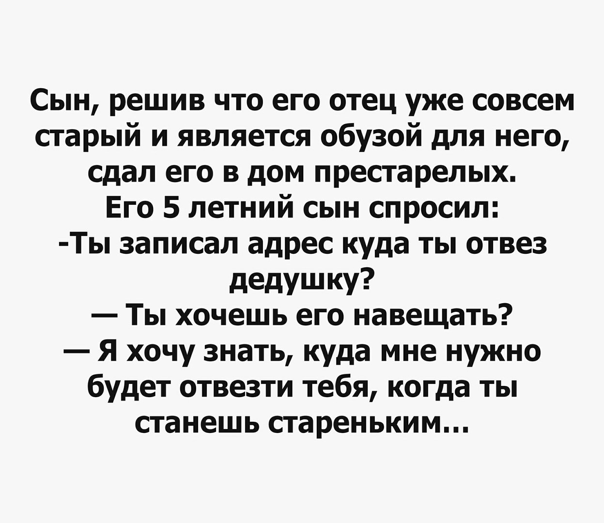 Сын решив что его отец уже совсем старый и является обузой для него сдал его в дом престарелых Его 5 летний сын спросил Ты записал адрес куда ты отвез дедушку Ты хочешь его навещать Я хочу знать куда мне нужно будет отвезти тебя когда ты станешь стареньким