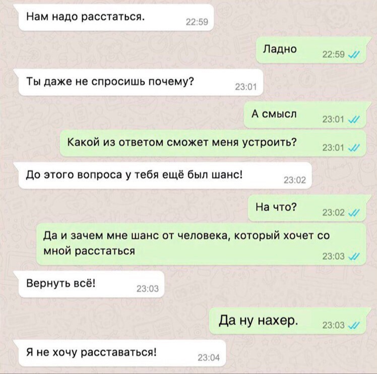 Нам надо расстаться Ладно 2259 1 Ты даже не спросишь почему А смысл 23 ш 9 Какои из ответом сможет меня устроить 23 и до этого вопроса у тебя ещё был шанс 1 9 На чт 23 02 Да И зачем мне ШЗНС ОТ человека КОТОРЫЙ хочет СО МНОИ расстаться 2303 Вернуть всё да НУ нахеР 23 03 и Я не хочу расставаться